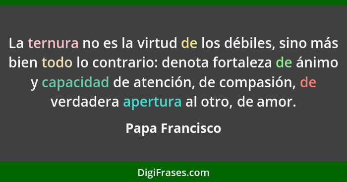 La ternura no es la virtud de los débiles, sino más bien todo lo contrario: denota fortaleza de ánimo y capacidad de atención, de com... - Papa Francisco