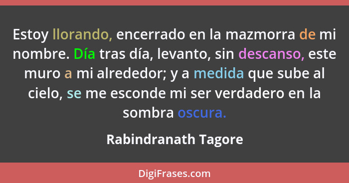 Estoy llorando, encerrado en la mazmorra de mi nombre. Día tras día, levanto, sin descanso, este muro a mi alrededor; y a medida... - Rabindranath Tagore