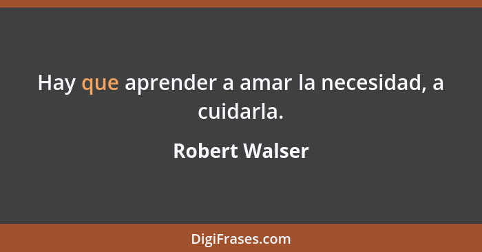 Hay que aprender a amar la necesidad, a cuidarla.... - Robert Walser