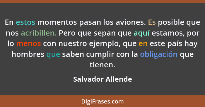 En estos momentos pasan los aviones. Es posible que nos acribillen. Pero que sepan que aquí estamos, por lo menos con nuestro ejemp... - Salvador Allende