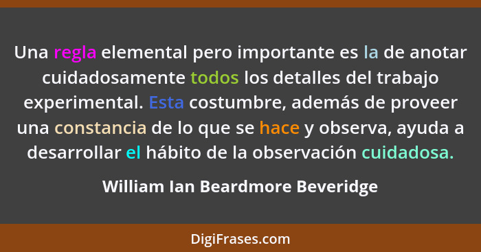 Una regla elemental pero importante es la de anotar cuidadosamente todos los detalles del trabajo experimental. Esta... - William Ian Beardmore Beveridge