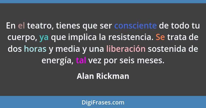 En el teatro, tienes que ser consciente de todo tu cuerpo, ya que implica la resistencia. Se trata de dos horas y media y una liberació... - Alan Rickman