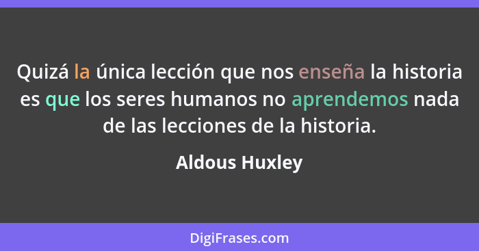 Quizá la única lección que nos enseña la historia es que los seres humanos no aprendemos nada de las lecciones de la historia.... - Aldous Huxley