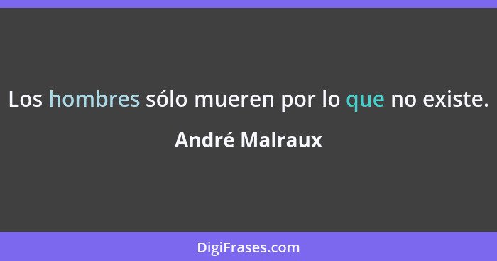 Los hombres sólo mueren por lo que no existe.... - André Malraux