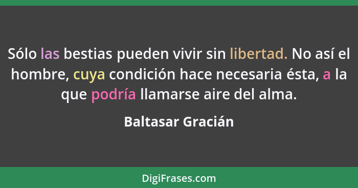 Sólo las bestias pueden vivir sin libertad. No así el hombre, cuya condición hace necesaria ésta, a la que podría llamarse aire del... - Baltasar Gracián