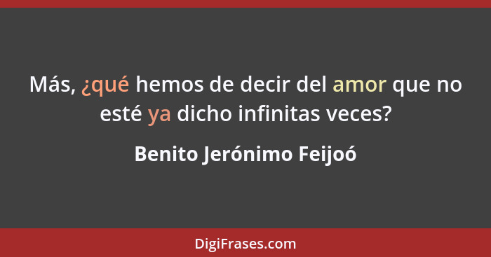 Más, ¿qué hemos de decir del amor que no esté ya dicho infinitas veces?... - Benito Jerónimo Feijoó