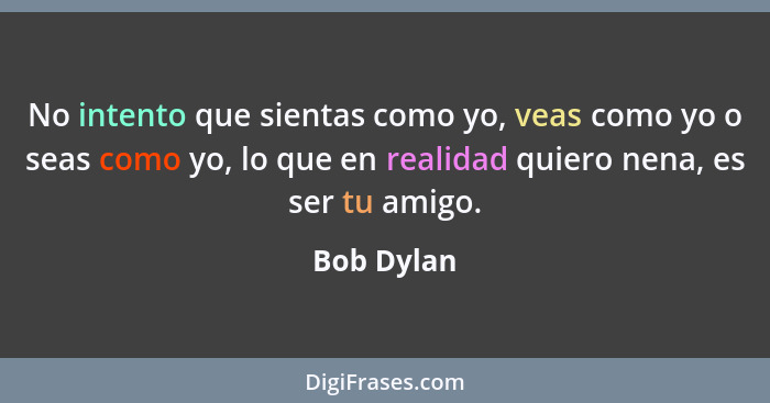 No intento que sientas como yo, veas como yo o seas como yo, lo que en realidad quiero nena, es ser tu amigo.... - Bob Dylan