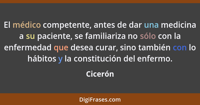 El médico competente, antes de dar una medicina a su paciente, se familiariza no sólo con la enfermedad que desea curar, sino también con lo... - Cicerón