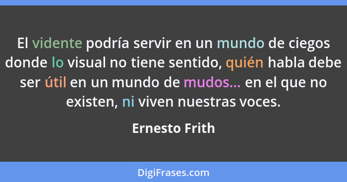 El vidente podría servir en un mundo de ciegos donde lo visual no tiene sentido, quién habla debe ser útil en un mundo de mudos... en... - Ernesto Frith