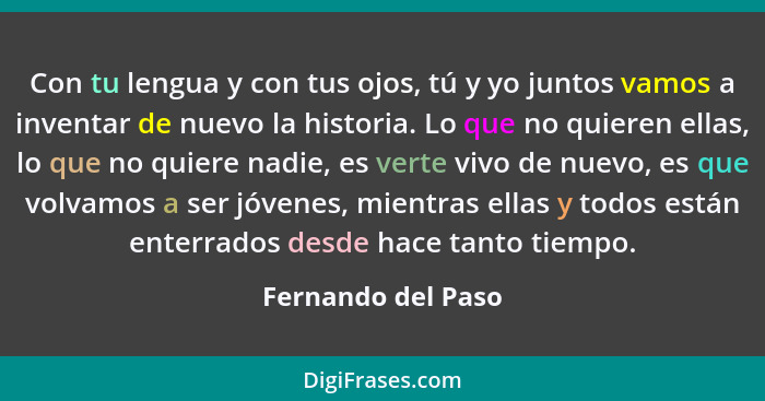 Con tu lengua y con tus ojos, tú y yo juntos vamos a inventar de nuevo la historia. Lo que no quieren ellas, lo que no quiere nadi... - Fernando del Paso