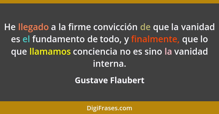 He llegado a la firme convicción de que la vanidad es el fundamento de todo, y finalmente, que lo que llamamos conciencia no es sin... - Gustave Flaubert