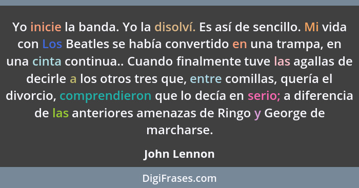 Yo inicie la banda. Yo la disolví. Es así de sencillo. Mi vida con Los Beatles se había convertido en una trampa, en una cinta continua.... - John Lennon