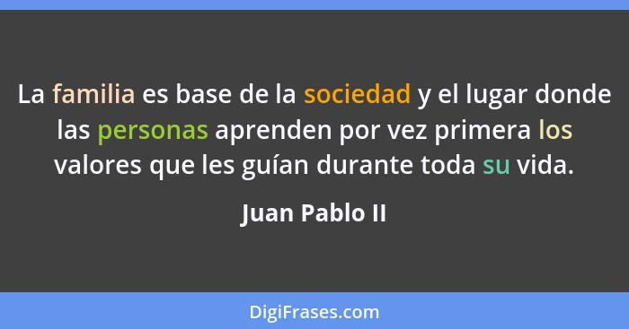 La familia es base de la sociedad y el lugar donde las personas aprenden por vez primera los valores que les guían durante toda su vid... - Juan Pablo II