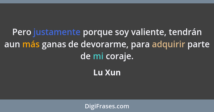 Pero justamente porque soy valiente, tendrán aun más ganas de devorarme, para adquirir parte de mi coraje.... - Lu Xun