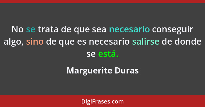 No se trata de que sea necesario conseguir algo, sino de que es necesario salirse de donde se está.... - Marguerite Duras