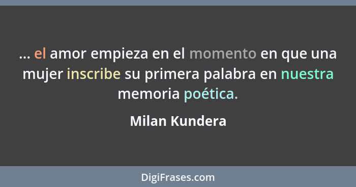 ... el amor empieza en el momento en que una mujer inscribe su primera palabra en nuestra memoria poética.... - Milan Kundera