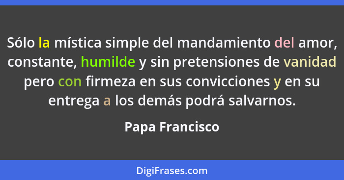 Sólo la mística simple del mandamiento del amor, constante, humilde y sin pretensiones de vanidad pero con firmeza en sus conviccione... - Papa Francisco