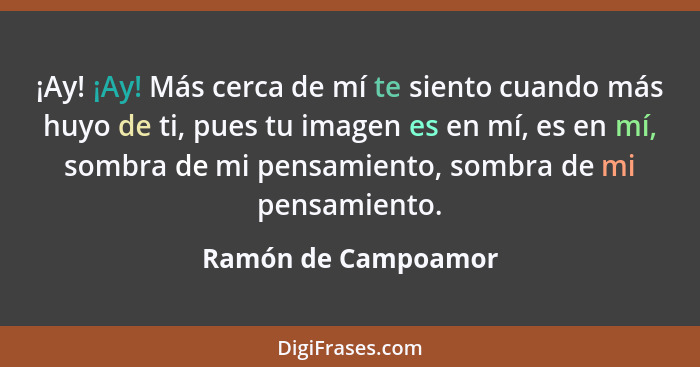 ¡Ay! ¡Ay! Más cerca de mí te siento cuando más huyo de ti, pues tu imagen es en mí, es en mí, sombra de mi pensamiento, sombra de... - Ramón de Campoamor