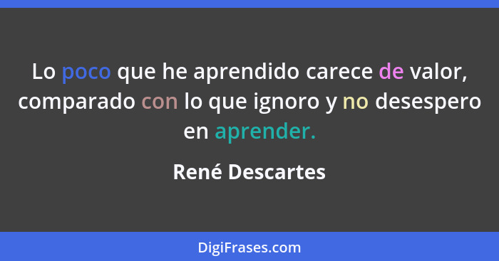 Lo poco que he aprendido carece de valor, comparado con lo que ignoro y no desespero en aprender.... - René Descartes