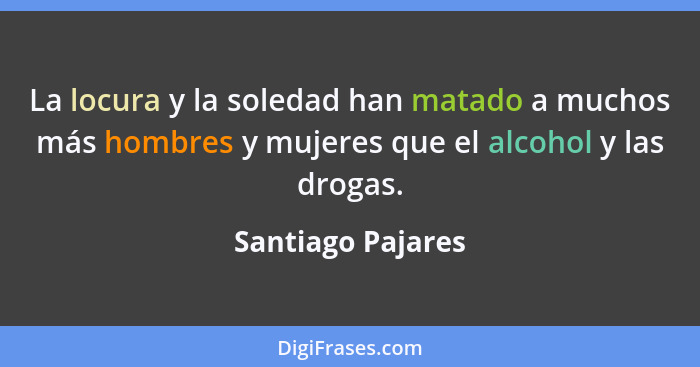 La locura y la soledad han matado a muchos más hombres y mujeres que el alcohol y las drogas.... - Santiago Pajares