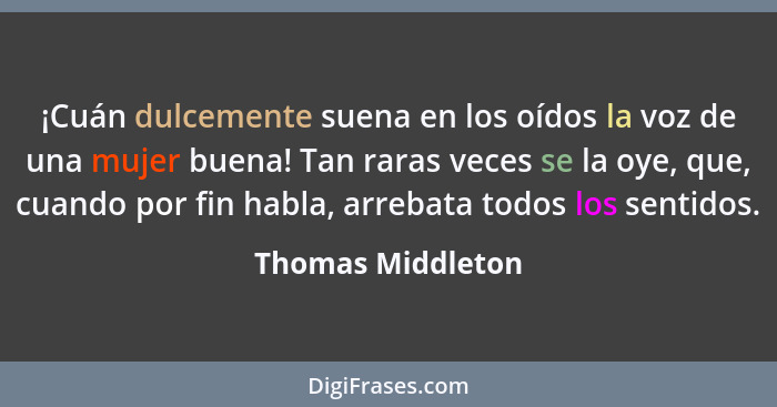 ¡Cuán dulcemente suena en los oídos la voz de una mujer buena! Tan raras veces se la oye, que, cuando por fin habla, arrebata todos... - Thomas Middleton