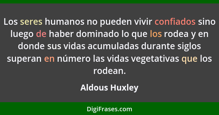 Los seres humanos no pueden vivir confiados sino luego de haber dominado lo que los rodea y en donde sus vidas acumuladas durante sigl... - Aldous Huxley