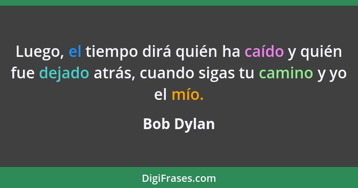Luego, el tiempo dirá quién ha caído y quién fue dejado atrás, cuando sigas tu camino y yo el mío.... - Bob Dylan