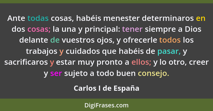 Ante todas cosas, habéis menester determinaros en dos cosas; la una y principal: tener siempre a Dios delante de vuestros ojos, y... - Carlos I de España