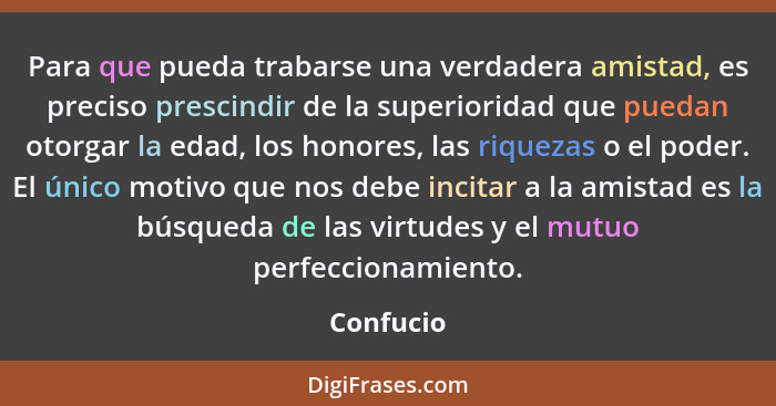 Para que pueda trabarse una verdadera amistad, es preciso prescindir de la superioridad que puedan otorgar la edad, los honores, las riquez... - Confucio