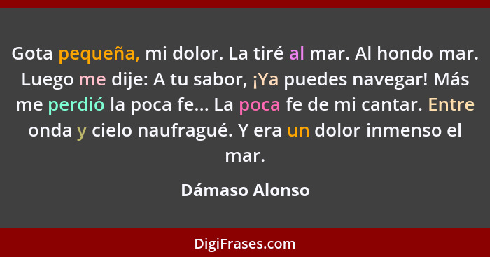 Gota pequeña, mi dolor. La tiré al mar. Al hondo mar. Luego me dije: A tu sabor, ¡Ya puedes navegar! Más me perdió la poca fe... La po... - Dámaso Alonso