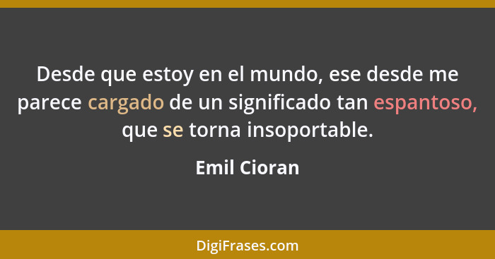 Desde que estoy en el mundo, ese desde me parece cargado de un significado tan espantoso, que se torna insoportable.... - Emil Cioran