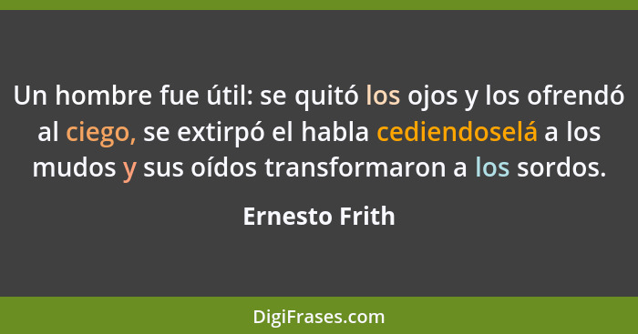 Un hombre fue útil: se quitó los ojos y los ofrendó al ciego, se extirpó el habla cediendoselá a los mudos y sus oídos transformaron a... - Ernesto Frith