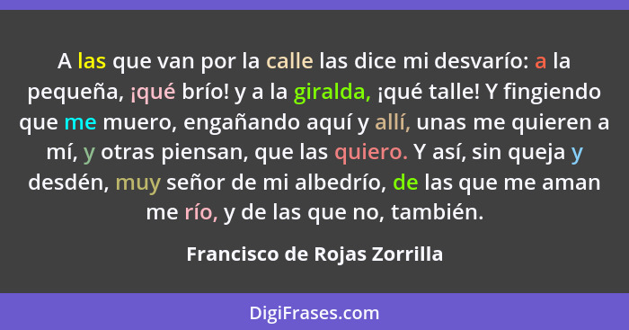 A las que van por la calle las dice mi desvarío: a la pequeña, ¡qué brío! y a la giralda, ¡qué talle! Y fingiendo que me... - Francisco de Rojas Zorrilla