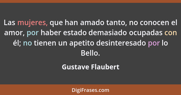 Las mujeres, que han amado tanto, no conocen el amor, por haber estado demasiado ocupadas con él; no tienen un apetito desinteresad... - Gustave Flaubert