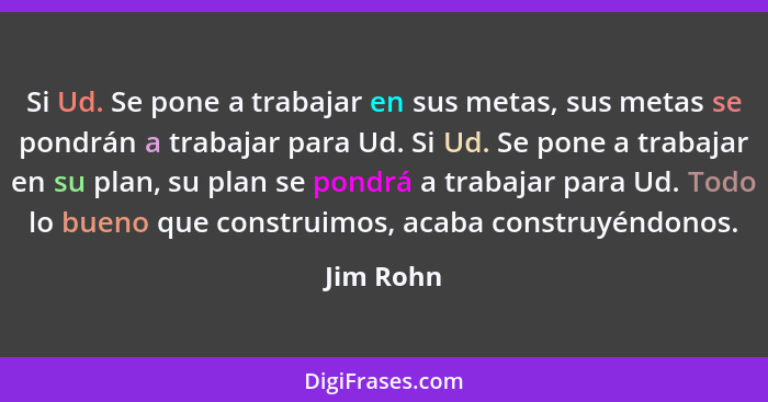 Si Ud. Se pone a trabajar en sus metas, sus metas se pondrán a trabajar para Ud. Si Ud. Se pone a trabajar en su plan, su plan se pondrá a... - Jim Rohn