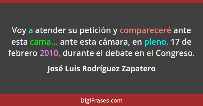 Voy a atender su petición y compareceré ante esta cama... ante esta cámara, en pleno. 17 de febrero 2010, durante el de... - José Luis Rodríguez Zapatero