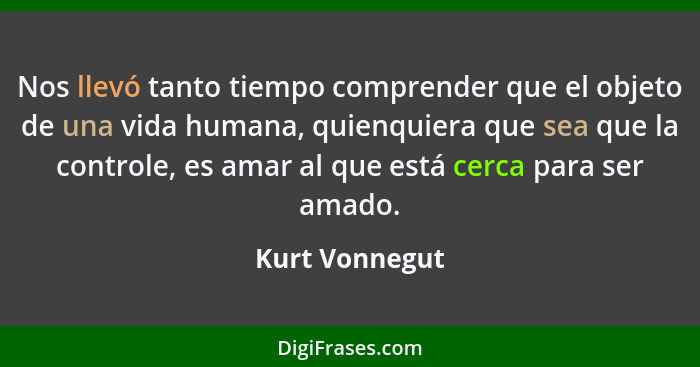 Nos llevó tanto tiempo comprender que el objeto de una vida humana, quienquiera que sea que la controle, es amar al que está cerca par... - Kurt Vonnegut