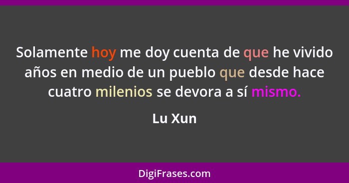 Solamente hoy me doy cuenta de que he vivido años en medio de un pueblo que desde hace cuatro milenios se devora a sí mismo.... - Lu Xun