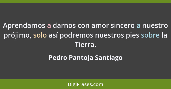 Aprendamos a darnos con amor sincero a nuestro prójimo, solo así podremos nuestros pies sobre la Tierra.... - Pedro Pantoja Santiago