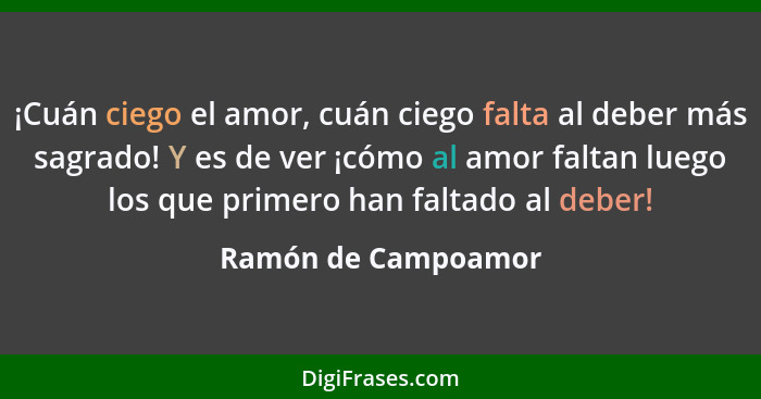 ¡Cuán ciego el amor, cuán ciego falta al deber más sagrado! Y es de ver ¡cómo al amor faltan luego los que primero han faltado al... - Ramón de Campoamor