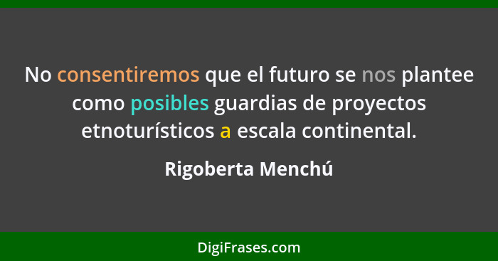 No consentiremos que el futuro se nos plantee como posibles guardias de proyectos etnoturísticos a escala continental.... - Rigoberta Menchú