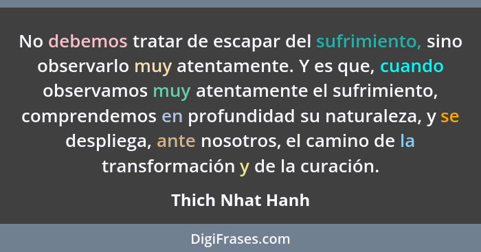 No debemos tratar de escapar del sufrimiento, sino observarlo muy atentamente. Y es que, cuando observamos muy atentamente el sufrim... - Thich Nhat Hanh