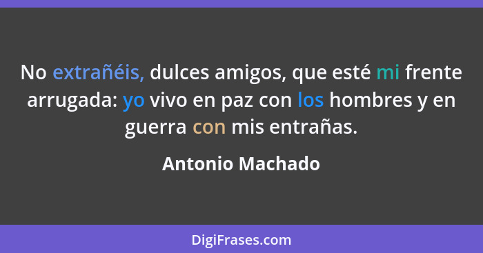 No extrañéis, dulces amigos, que esté mi frente arrugada: yo vivo en paz con los hombres y en guerra con mis entrañas.... - Antonio Machado