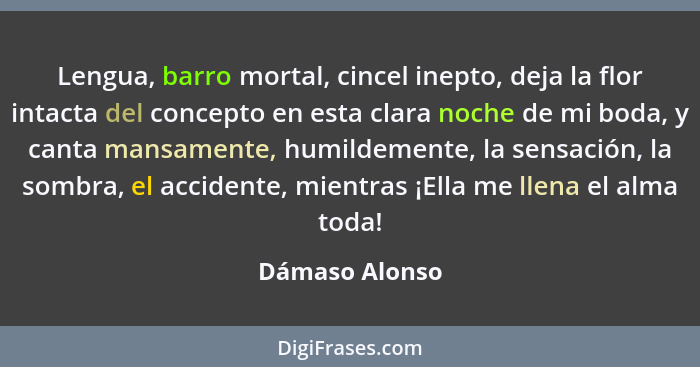 Lengua, barro mortal, cincel inepto, deja la flor intacta del concepto en esta clara noche de mi boda, y canta mansamente, humildement... - Dámaso Alonso