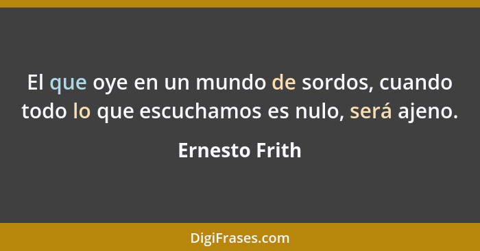 El que oye en un mundo de sordos, cuando todo lo que escuchamos es nulo, será ajeno.... - Ernesto Frith