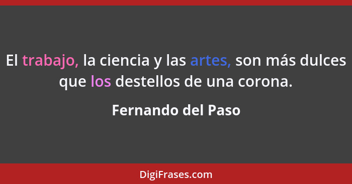 El trabajo, la ciencia y las artes, son más dulces que los destellos de una corona.... - Fernando del Paso