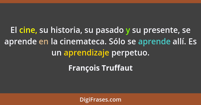 El cine, su historia, su pasado y su presente, se aprende en la cinemateca. Sólo se aprende allí. Es un aprendizaje perpetuo.... - François Truffaut