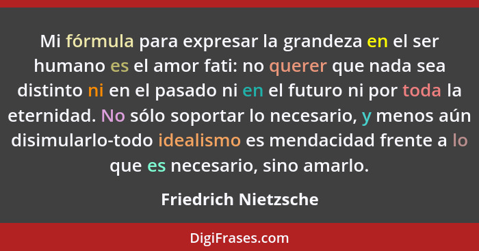 Mi fórmula para expresar la grandeza en el ser humano es el amor fati: no querer que nada sea distinto ni en el pasado ni en el... - Friedrich Nietzsche