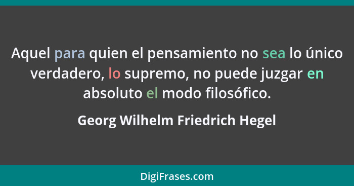 Aquel para quien el pensamiento no sea lo único verdadero, lo supremo, no puede juzgar en absoluto el modo filosófico.... - Georg Wilhelm Friedrich Hegel
