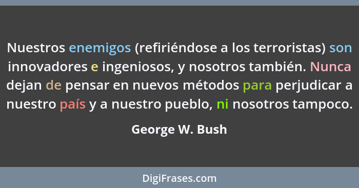 Nuestros enemigos (refiriéndose a los terroristas) son innovadores e ingeniosos, y nosotros también. Nunca dejan de pensar en nuevos... - George W. Bush